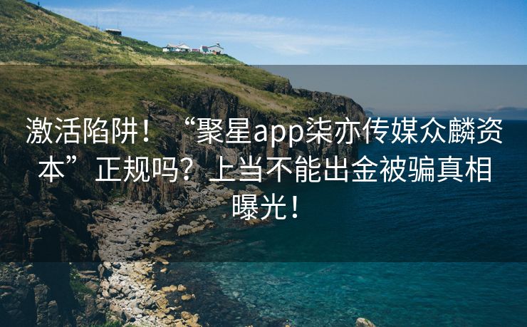 激活陷阱！“聚星app柒亦传媒众麟资本”正规吗？上当不能出金被骗真相曝光！
