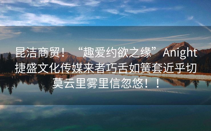 昆洁商贸！“趣爱约欲之缘”Anight捷盛文化传媒来者巧舌如簧套近乎切莫云里雾里信忽悠！！