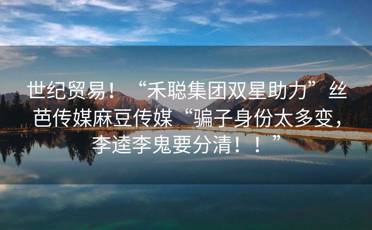世纪贸易！“禾聪集团双星助力”丝芭传媒麻豆传媒“骗子身份太多变，李逵李鬼要分清！！”