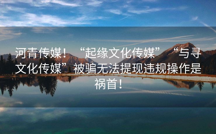 河青传媒！“起缘文化传媒”“与寻文化传媒”被骗无法提现违规操作是祸首！