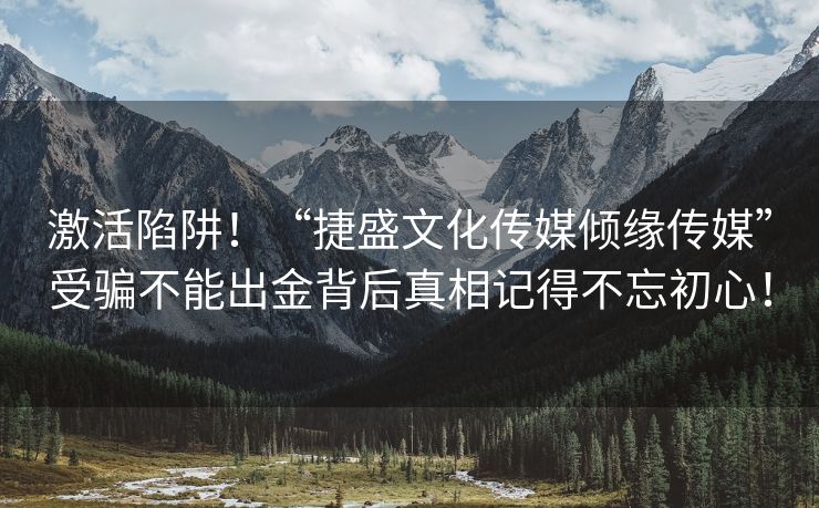 激活陷阱！“捷盛文化传媒倾缘传媒”受骗不能出金背后真相记得不忘初心！