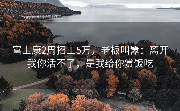 富士康2周招工5万，老板叫嚣：离开我你活不了，是我给你赏饭吃