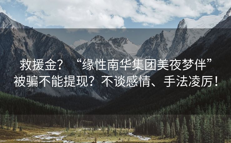 救援金？“缘性南华集团美夜梦伴”被骗不能提现？不谈感情、手法凌厉！