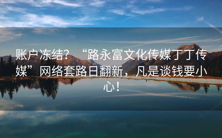 账户冻结？“路永富文化传媒丁丁传媒”网络套路日翻新，凡是谈钱要小心！