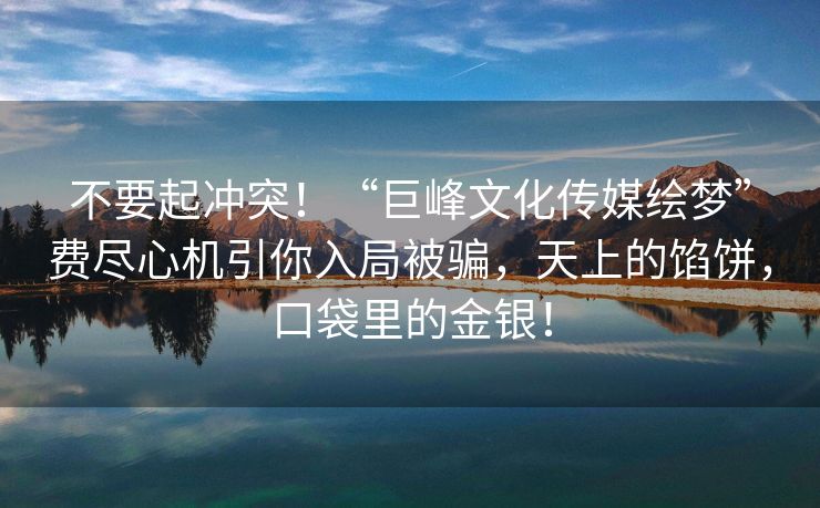 不要起冲突！“巨峰文化传媒绘梦”费尽心机引你入局被骗，天上的馅饼，口袋里的金银！