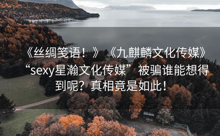 《丝绸笺语！》《九麒麟文化传媒》“sexy星瀚文化传媒”被骗谁能想得到呢？真相竟是如此！