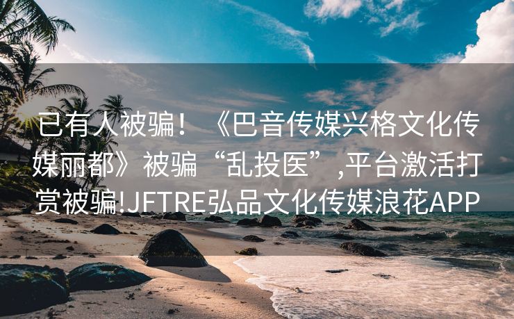 已有人被骗！《巴音传媒兴格文化传媒丽都》被骗“乱投医”,平台激活打赏被骗!JFTRE弘品文化传媒浪花APP
