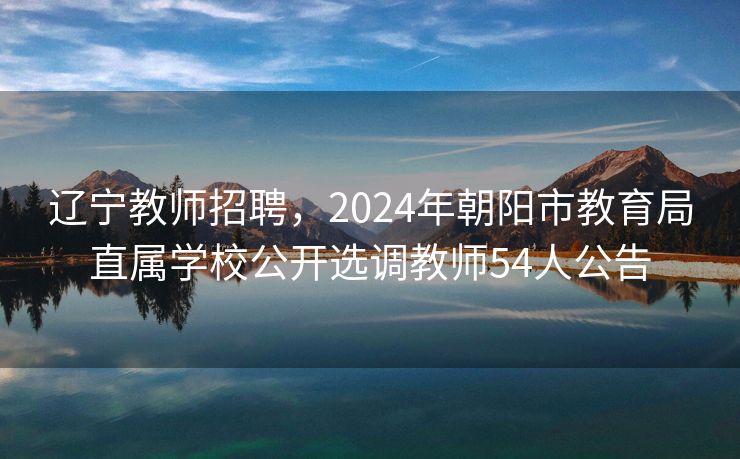 辽宁教师招聘，2024年朝阳市教育局直属学校公开选调教师54人公告