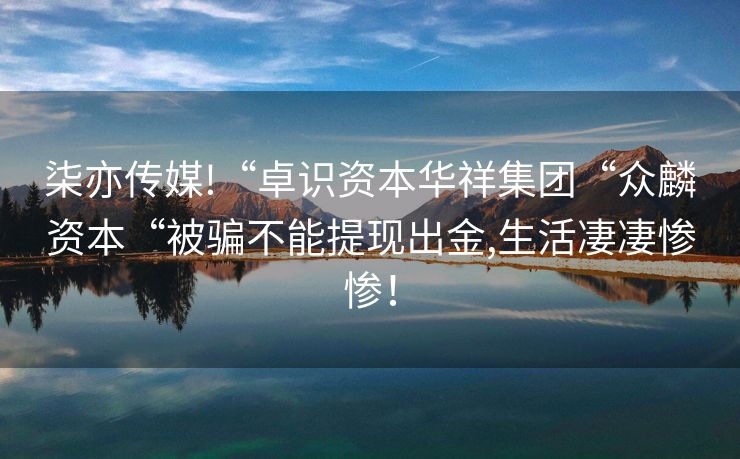 柒亦传媒!“卓识资本华祥集团“众麟资本“被骗不能提现出金,生活凄凄惨惨！
