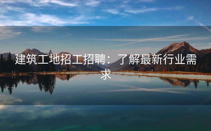 建筑工地招工招聘：了解最新行业需求