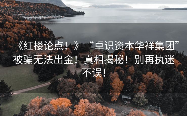 《红楼论点！》“卓识资本华祥集团”被骗无法出金！真相揭秘！别再执迷不误！