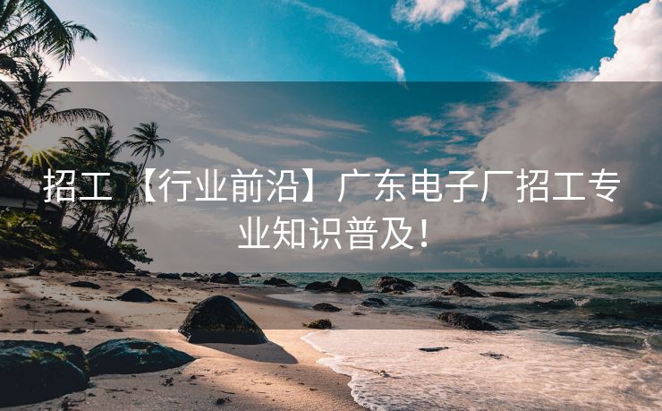 招工 【行业前沿】广东电子厂招工专业知识普及！