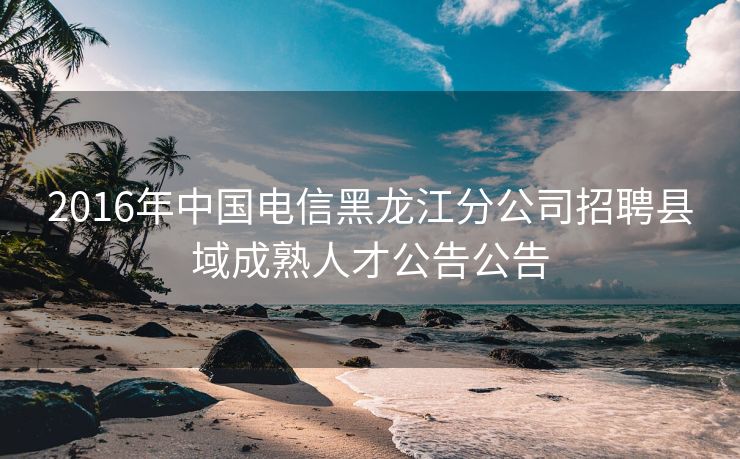 2016年中国电信黑龙江分公司招聘县域成熟人才公告公告