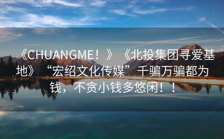 《CHUANGME！》《北投集团寻爱基地》“宏绍文化传媒”千骗万骗都为钱，不贪小钱多悠闲！！