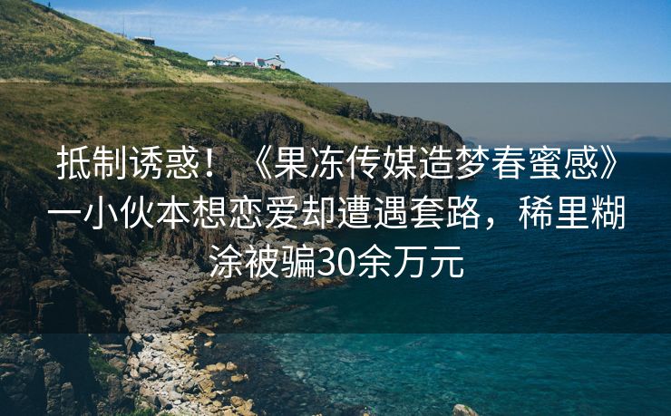抵制诱惑！《果冻传媒造梦春蜜感》一小伙本想恋爱却遭遇套路，稀里糊涂被骗30余万元