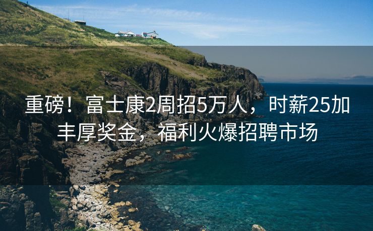重磅！富士康2周招5万人，时薪25加丰厚奖金，福利火爆招聘市场