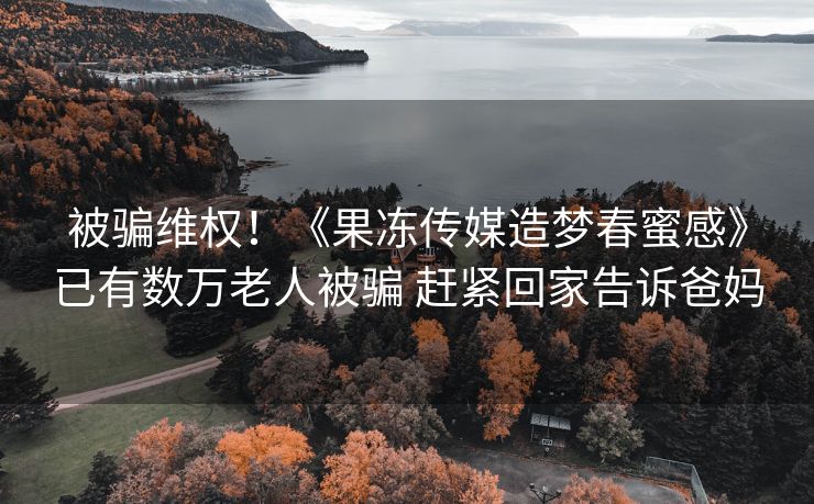 被骗维权！《果冻传媒造梦春蜜感》已有数万老人被骗 赶紧回家告诉爸妈