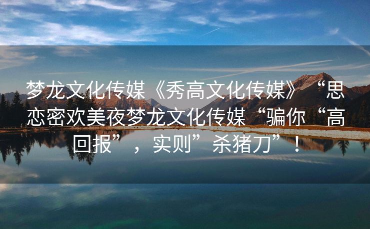 梦龙文化传媒《秀高文化传媒》“思恋密欢美夜梦龙文化传媒“骗你“高回报”，实则”杀猪刀”！