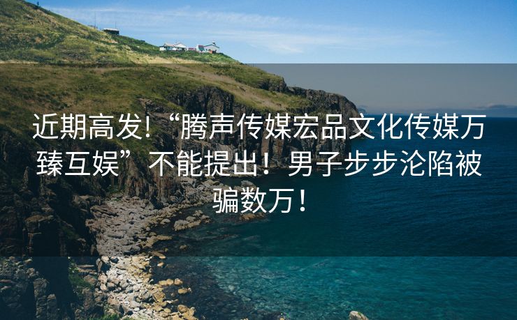 近期高发!“腾声传媒宏品文化传媒万臻互娱”不能提出！男子步步沦陷被骗数万！