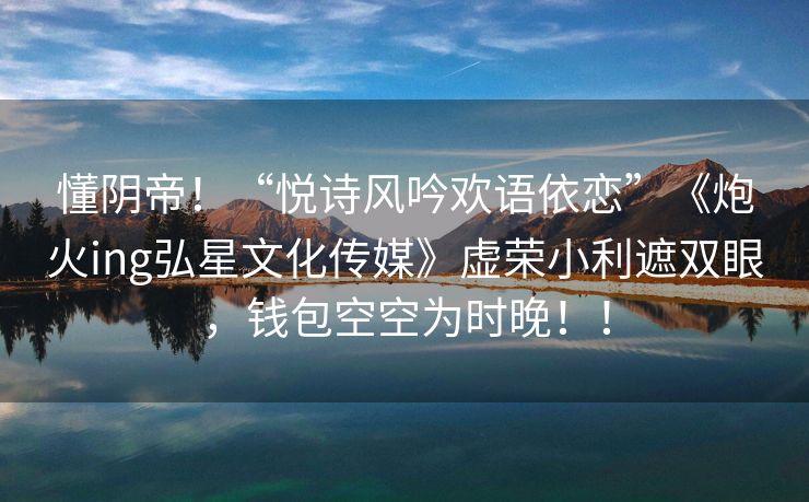 懂阴帝！“悦诗风吟欢语依恋”《炮火ing弘星文化传媒》虚荣小利遮双眼，钱包空空为时晚！！