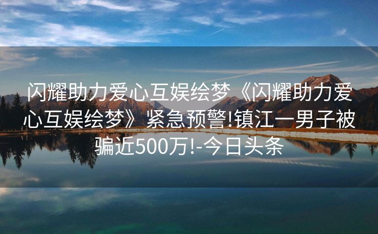 闪耀助力爱心互娱绘梦《闪耀助力爱心互娱绘梦》紧急预警!镇江一男子被骗近500万!-今日头条