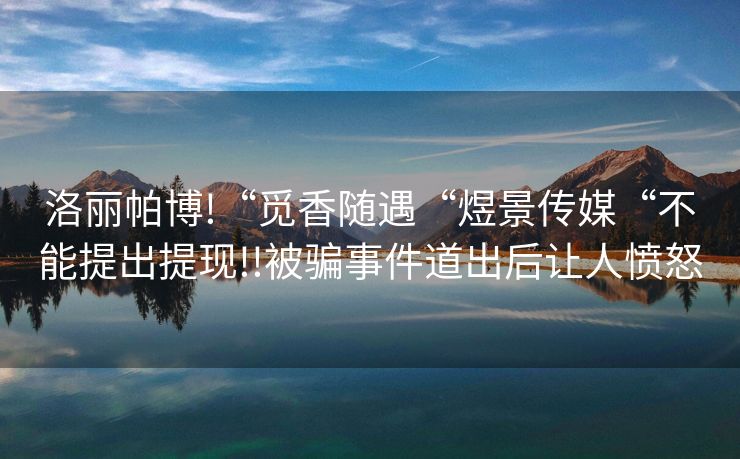 洛丽帕博!“觅香随遇“煜景传媒“不能提出提现!!被骗事件道出后让人愤怒