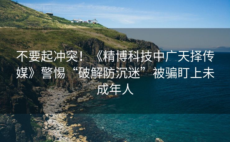 不要起冲突！《精博科技中广天择传媒》警惕“破解防沉迷”被骗盯上未成年人