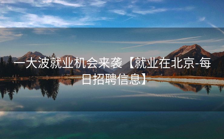 一大波就业机会来袭【就业在北京-每日招聘信息】