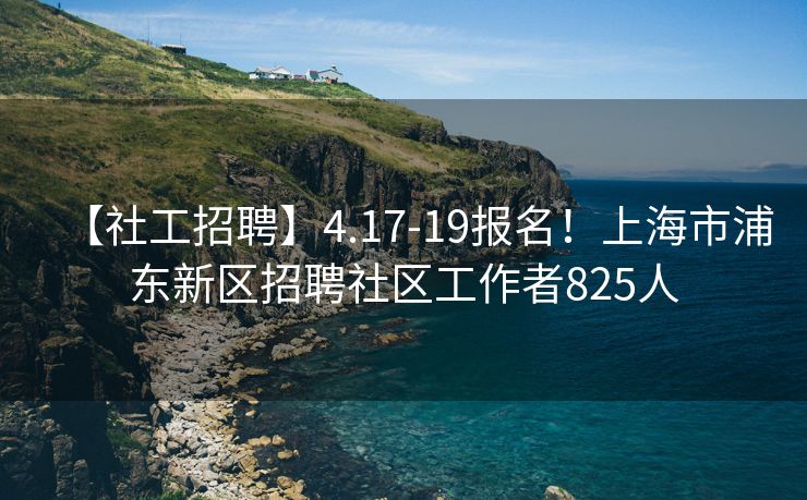 【社工招聘】4.17-19报名！上海市浦东新区招聘社区工作者825人