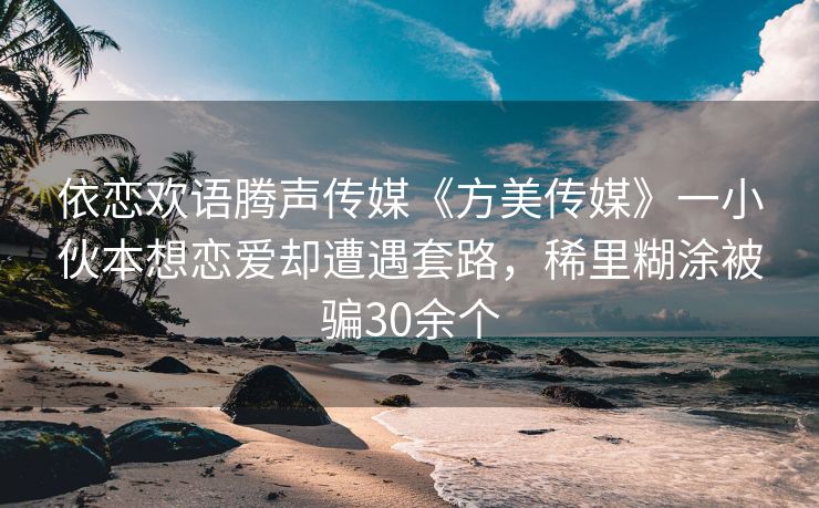 依恋欢语腾声传媒《方美传媒》一小伙本想恋爱却遭遇套路，稀里糊涂被骗30余个