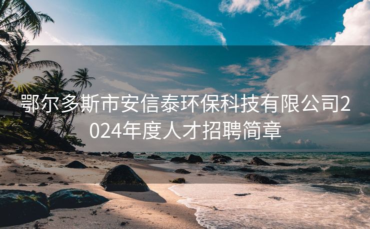 鄂尔多斯市安信泰环保科技有限公司2024年度人才招聘简章