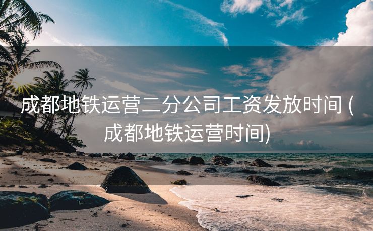 成都地铁运营二分公司工资发放时间 (成都地铁运营时间)