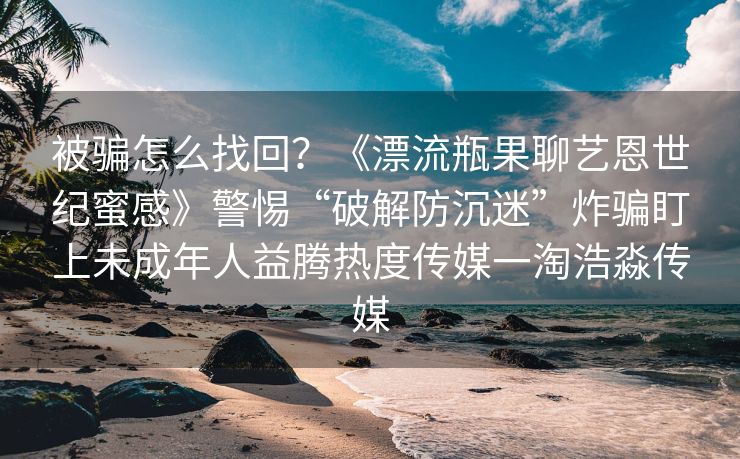 被骗怎么找回？《漂流瓶果聊艺恩世纪蜜感》警惕“破解防沉迷”炸骗盯上未成年人益腾热度传媒一淘浩淼传媒
