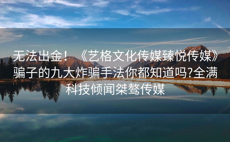 无法出金！《艺格文化传媒臻悦传媒》骗子的九大炸骗手法你都知道吗?全满科技倾闻桀骜传媒
