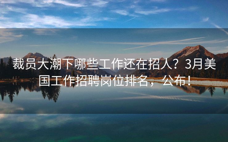 裁员大潮下哪些工作还在招人？3月美国工作招聘岗位排名，公布！