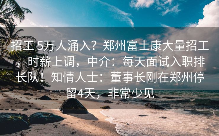 招工 5万人涌入？郑州富士康大量招工，时薪上调，中介：每天面试入职排长队！知情人士：董事长刚在郑州停留4天，非常少见