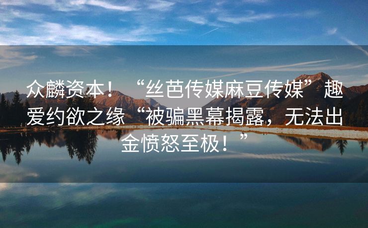 众麟资本！“丝芭传媒麻豆传媒”趣爱约欲之缘“被骗黑幕揭露，无法出金愤怒至极！”