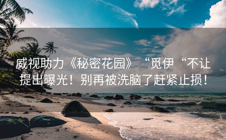 威视助力《秘密花园》“觅伊“不让提出曝光！别再被洗脑了赶紧止损！