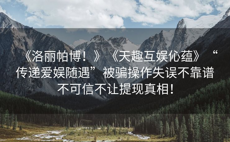 《洛丽帕博！》《天趣互娱伈蕴》“传递爱娱随遇”被骗操作失误不靠谱不可信不让提现真相！