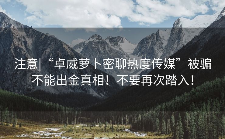 注意|“卓威萝卜密聊热度传媒”被骗不能出金真相！不要再次踏入！