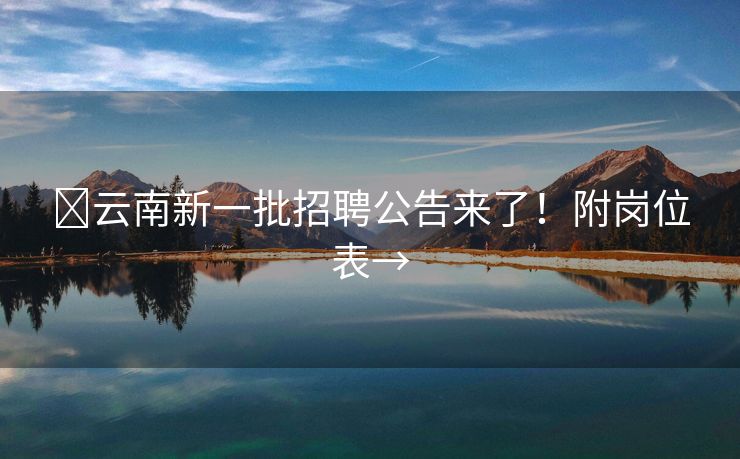 ​云南新一批招聘公告来了！附岗位表→