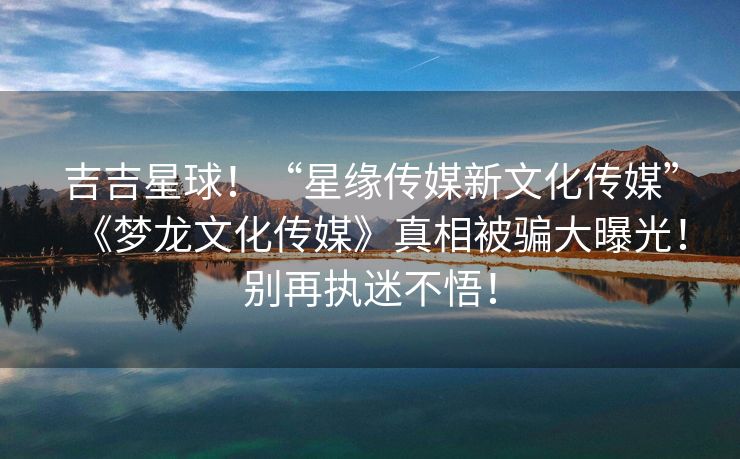 吉吉星球！“星缘传媒新文化传媒”《梦龙文化传媒》真相被骗大曝光！别再执迷不悟！