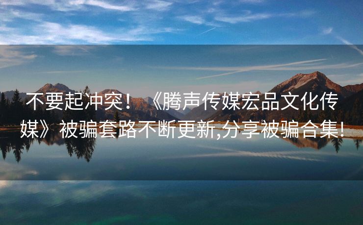 不要起冲突！《腾声传媒宏品文化传媒》被骗套路不断更新,分享被骗合集!