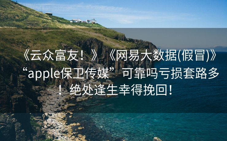 《云众富友！》《网易大数据(假冒)》“apple保卫传媒”可靠吗亏损套路多！绝处逢生幸得挽回！