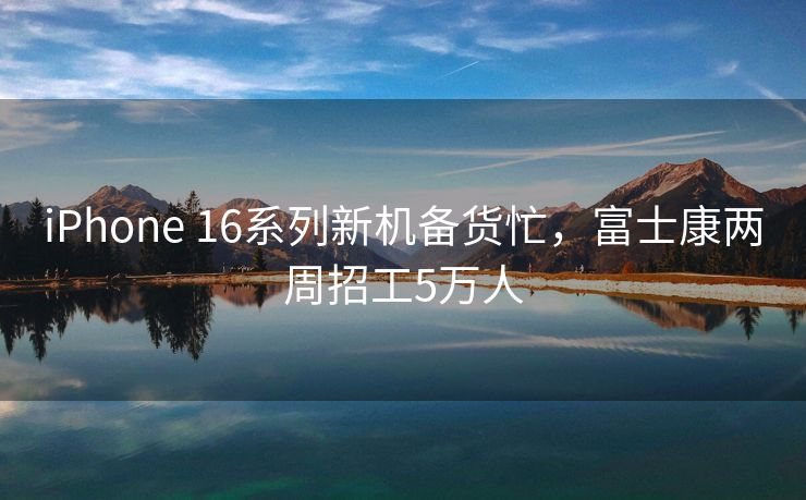 iPhone 16系列新机备货忙，富士康两周招工5万人