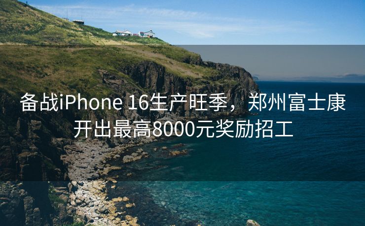 备战iPhone 16生产旺季，郑州富士康开出最高8000元奖励招工