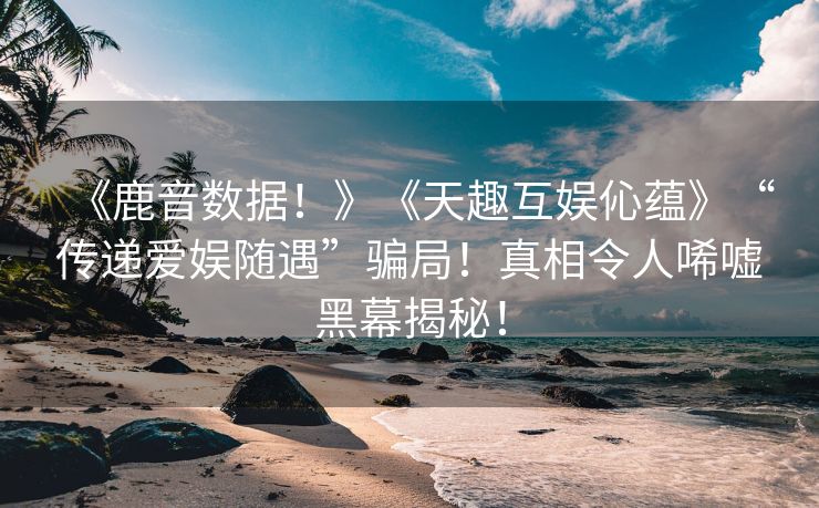 《鹿音数据！》《天趣互娱伈蕴》“传递爱娱随遇”骗局！真相令人唏嘘黑幕揭秘！