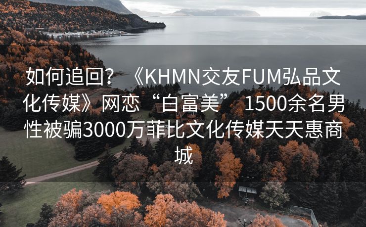 如何追回？《KHMN交友FUM弘品文化传媒》网恋“白富美” 1500余名男性被骗3000万菲比文化传媒天天惠商城