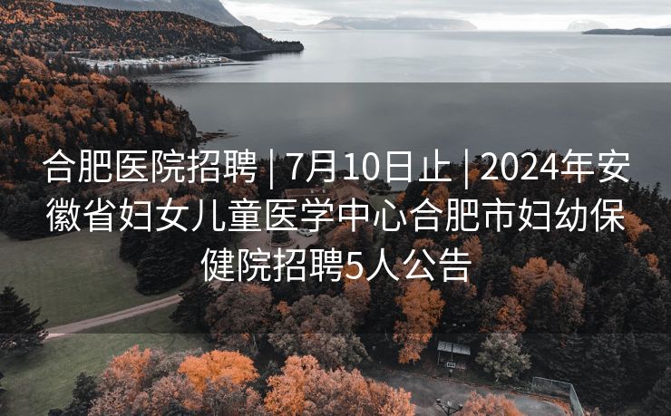 合肥医院招聘 | 7月10日止 | 2024年安徽省妇女儿童医学中心合肥市妇幼保健院招聘5人公告