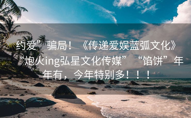 约爱”骗局！《传递爱娱蓝弧文化》“炮火ing弘星文化传媒”“馅饼”年年有，今年特别多！！！